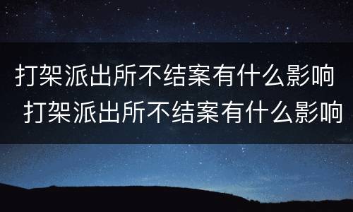 打架派出所不结案有什么影响 打架派出所不结案有什么影响嘛