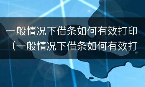 一般情况下借条如何有效打印（一般情况下借条如何有效打印给对方）
