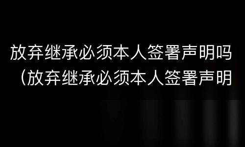 放弃继承必须本人签署声明吗（放弃继承必须本人签署声明吗怎么写）
