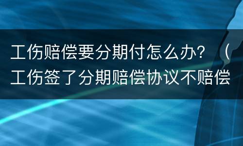 工伤赔偿要分期付怎么办？（工伤签了分期赔偿协议不赔偿）