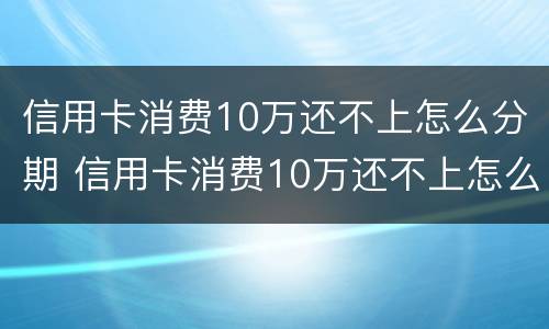 信用卡消费10万还不上怎么分期 信用卡消费10万还不上怎么分期还