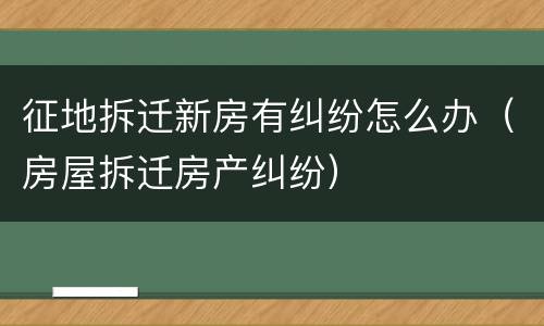 征地拆迁新房有纠纷怎么办（房屋拆迁房产纠纷）