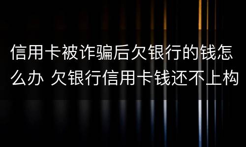 信用卡被诈骗后欠银行的钱怎么办 欠银行信用卡钱还不上构成诈骗罪吗