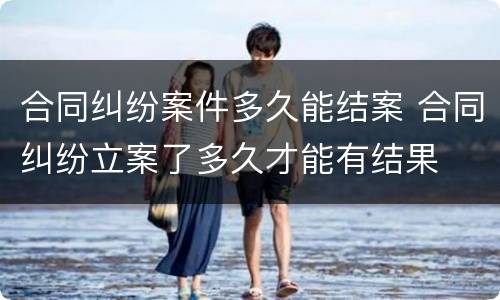 合同纠纷案件多久能结案 合同纠纷立案了多久才能有结果