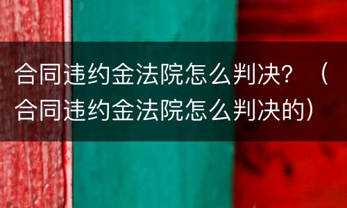 合同违约金法院怎么判决？（合同违约金法院怎么判决的）