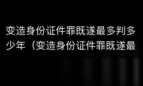 变造身份证件罪既遂最多判多少年（变造身份证件罪既遂最多判多少年以上）