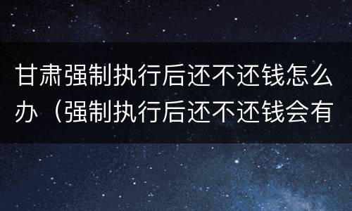 甘肃强制执行后还不还钱怎么办（强制执行后还不还钱会有什么后果）