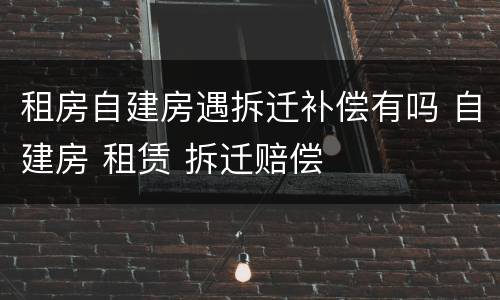 租房自建房遇拆迁补偿有吗 自建房 租赁 拆迁赔偿