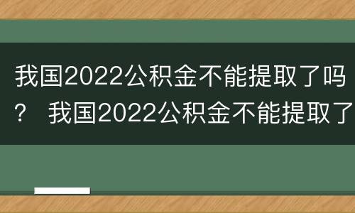 我国2022公积金不能提取了吗？ 我国2022公积金不能提取了吗