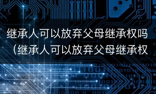 继承人可以放弃父母继承权吗（继承人可以放弃父母继承权吗知乎）
