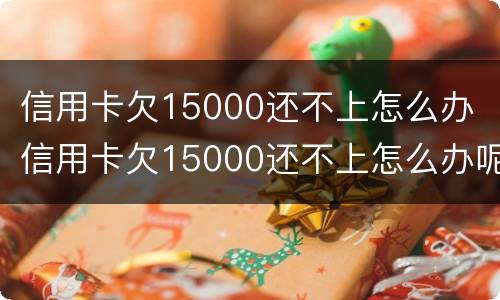 信用卡欠15000还不上怎么办 信用卡欠15000还不上怎么办呢