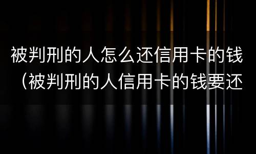 被判刑的人怎么还信用卡的钱（被判刑的人信用卡的钱要还吗）