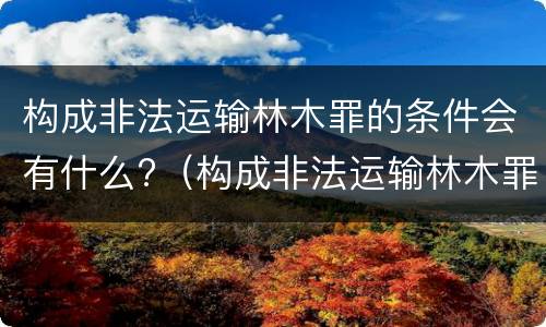 构成非法运输林木罪的条件会有什么?（构成非法运输林木罪的条件会有什么后果）
