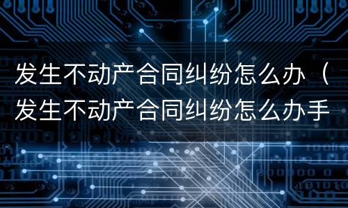 发生不动产合同纠纷怎么办（发生不动产合同纠纷怎么办手续）