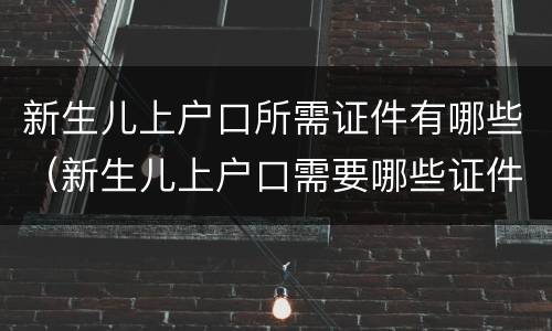 新生儿上户口所需证件有哪些（新生儿上户口需要哪些证件）