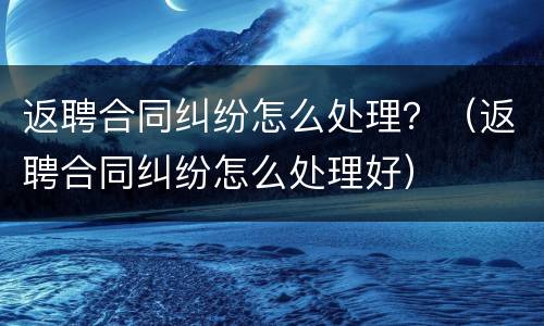 返聘合同纠纷怎么处理？（返聘合同纠纷怎么处理好）