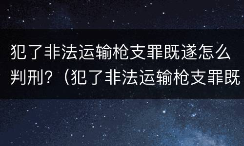 犯了非法运输枪支罪既遂怎么判刑?（犯了非法运输枪支罪既遂怎么判刑呢）