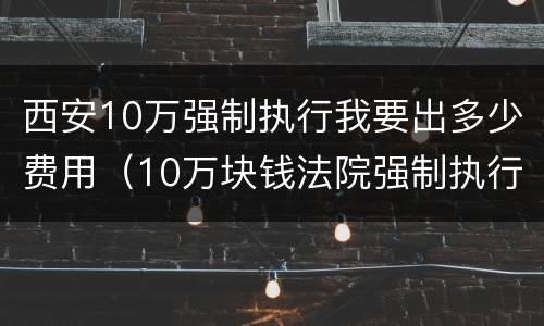 西安10万强制执行我要出多少费用（10万块钱法院强制执行要多久）