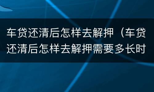 车贷还清后怎样去解押（车贷还清后怎样去解押需要多长时间）