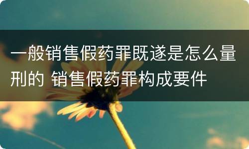 一般销售假药罪既遂是怎么量刑的 销售假药罪构成要件