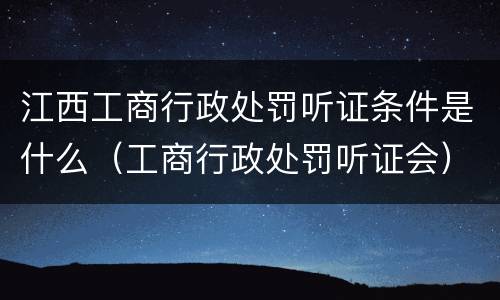 江西工商行政处罚听证条件是什么（工商行政处罚听证会）