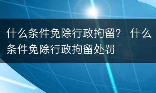 什么条件免除行政拘留？ 什么条件免除行政拘留处罚