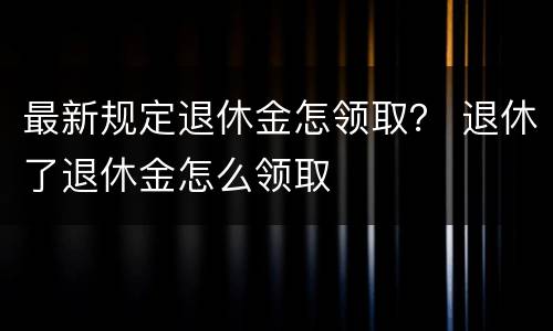 最新规定退休金怎领取？ 退休了退休金怎么领取