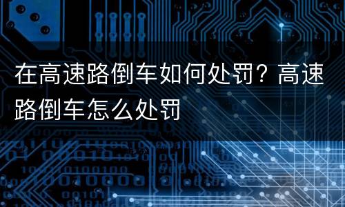 在高速路倒车如何处罚? 高速路倒车怎么处罚