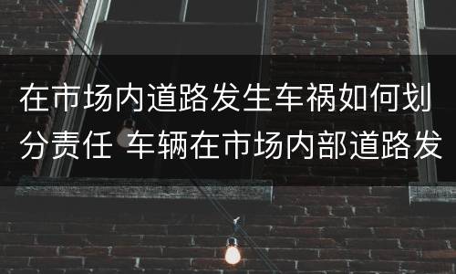 在市场内道路发生车祸如何划分责任 车辆在市场内部道路发生事故
