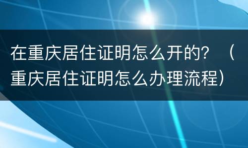 在重庆居住证明怎么开的？（重庆居住证明怎么办理流程）