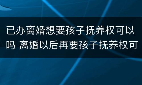 已办离婚想要孩子抚养权可以吗 离婚以后再要孩子抚养权可以吗