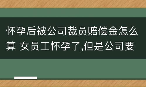 怀孕后被公司裁员赔偿金怎么算 女员工怀孕了,但是公司要裁员,应赔偿多少