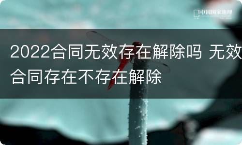 2022合同无效存在解除吗 无效合同存在不存在解除