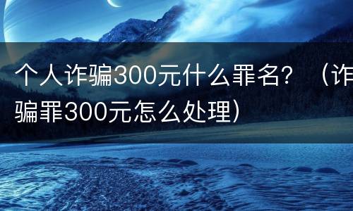 个人诈骗300元什么罪名？（诈骗罪300元怎么处理）