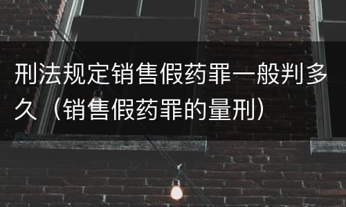 刑法规定销售假药罪一般判多久（销售假药罪的量刑）