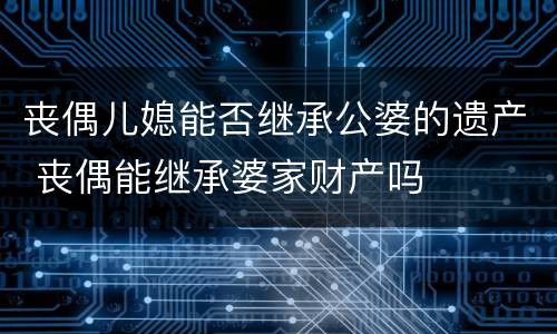 丧偶儿媳能否继承公婆的遗产 丧偶能继承婆家财产吗