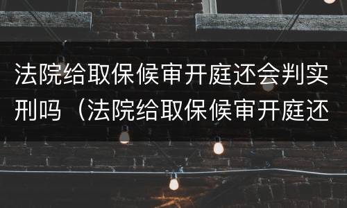 法院给取保候审开庭还会判实刑吗（法院给取保候审开庭还会判实刑吗）
