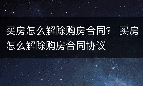 买房怎么解除购房合同？ 买房怎么解除购房合同协议