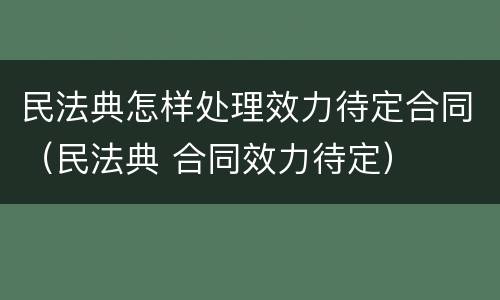 民法典怎样处理效力待定合同（民法典 合同效力待定）