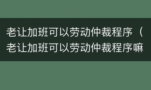 老让加班可以劳动仲裁程序（老让加班可以劳动仲裁程序嘛）