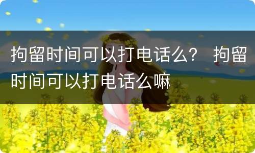 拘留时间可以打电话么？ 拘留时间可以打电话么嘛