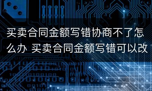 买卖合同金额写错协商不了怎么办 买卖合同金额写错可以改吗