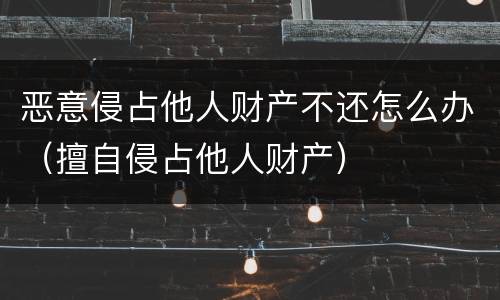 恶意侵占他人财产不还怎么办（擅自侵占他人财产）