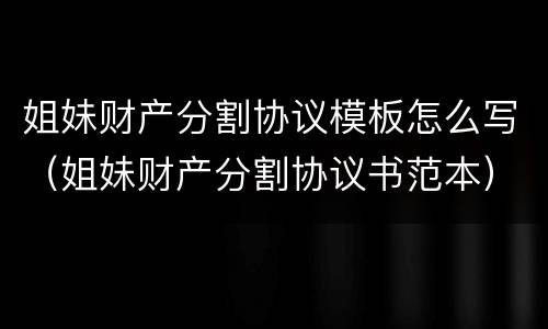 姐妹财产分割协议模板怎么写（姐妹财产分割协议书范本）