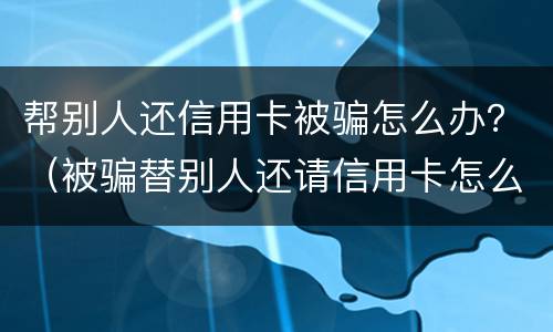 帮别人还信用卡被骗怎么办？（被骗替别人还请信用卡怎么办）