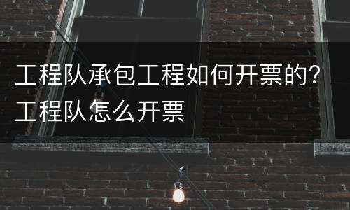 工程队承包工程如何开票的? 工程队怎么开票