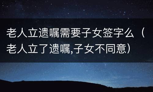 老人立遗嘱需要子女签字么（老人立了遗嘱,子女不同意）