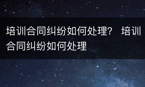 培训合同纠纷如何处理？ 培训合同纠纷如何处理