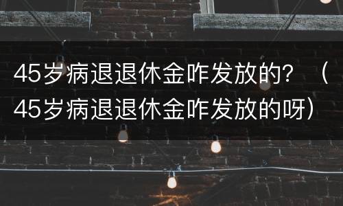 45岁病退退休金咋发放的？（45岁病退退休金咋发放的呀）