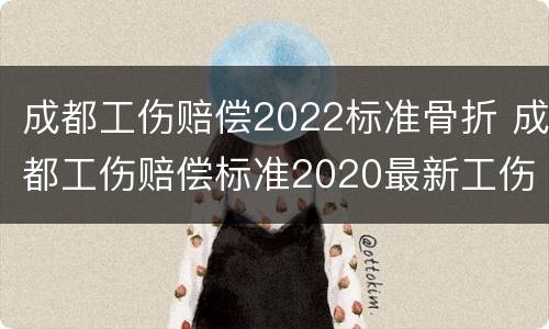 成都工伤赔偿2022标准骨折 成都工伤赔偿标准2020最新工伤赔偿标准